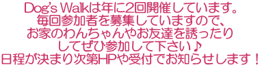 Dog's Walkは年に2回開催しています。 毎回参加者を募集していますので、 お家のわんちゃんやお友達を誘ったり してぜひ参加して下さい♪ 日程が決まり次第HPや受付でお知らせします！ 